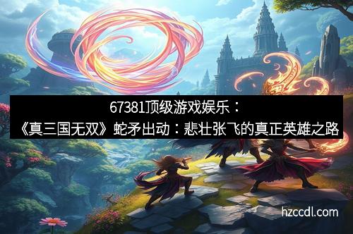 67381顶级游戏娱乐：《真三国无双》蛇矛出动：悲壮张飞的真正英雄之路