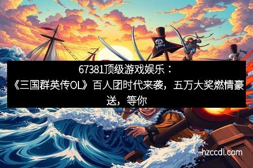 67381顶级游戏娱乐：《三国群英传OL》百人团时代来袭，五万大奖燃情豪送，等你争霸三国！